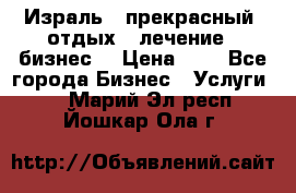 Израль - прекрасный  отдых - лечение - бизнес  › Цена ­ 1 - Все города Бизнес » Услуги   . Марий Эл респ.,Йошкар-Ола г.